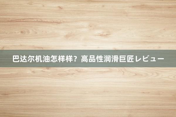 巴达尔机油怎样样？高品性润滑巨匠レビュー