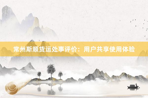 常州斯顺货运处事评价：用户共享使用体验