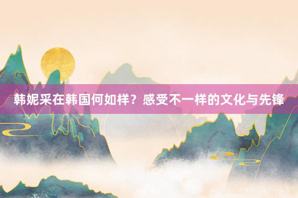 韩妮采在韩国何如样？感受不一样的文化与先锋