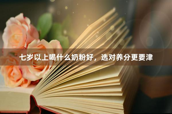七岁以上喝什么奶粉好，选对养分更要津