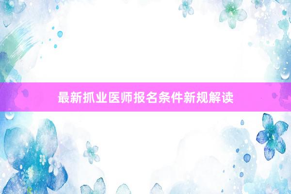 最新抓业医师报名条件新规解读