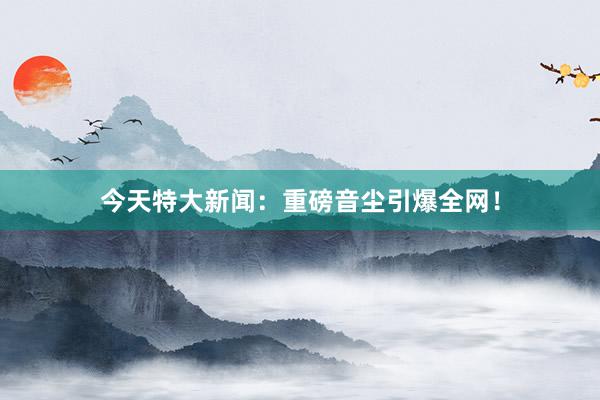 今天特大新闻：重磅音尘引爆全网！
