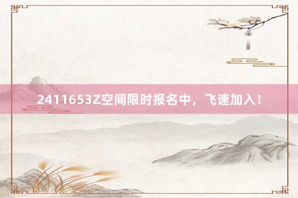 2411653Z空间限时报名中，飞速加入！