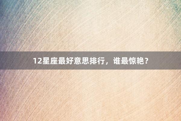 12星座最好意思排行，谁最惊艳？