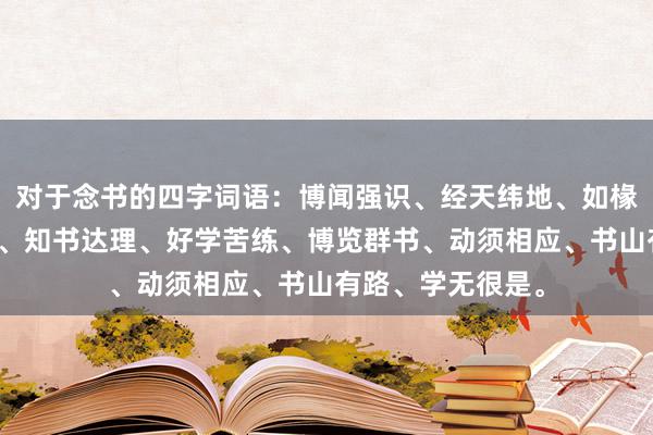 对于念书的四字词语：博闻强识、经天纬地、如椽大笔、才疏学浅、知书达理、好学苦练、博览群书、动须相应、书山有路、学无很是。
