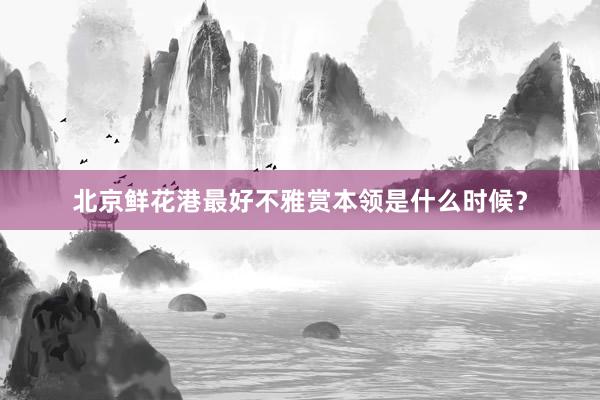 北京鲜花港最好不雅赏本领是什么时候？