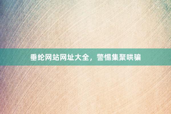 垂纶网站网址大全，警惕集聚哄骗