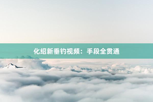 化绍新垂钓视频：手段全贯通